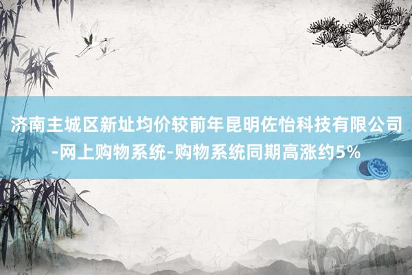 济南主城区新址均价较前年昆明佐怡科技有限公司-网上购物系统-购物系统同期高涨约5%